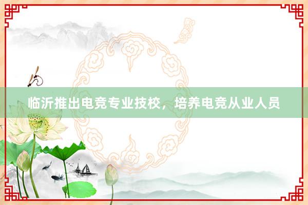 临沂推出电竞专业技校，培养电竞从业人员