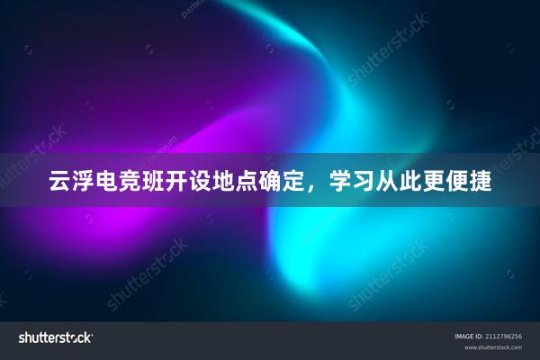 云浮电竞班开设地点确定，学习从此更便捷