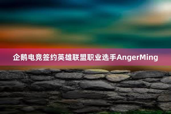 企鹅电竞签约英雄联盟职业选手AngerMing