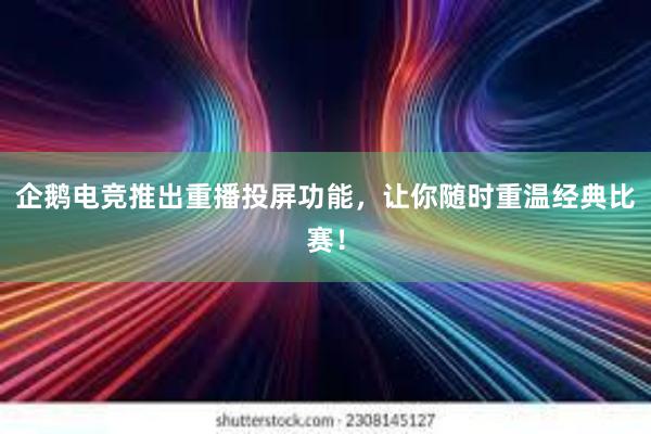 企鹅电竞推出重播投屏功能，让你随时重温经典比赛！