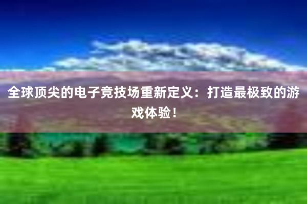 全球顶尖的电子竞技场重新定义：打造最极致的游戏体验！