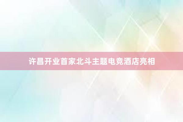 许昌开业首家北斗主题电竞酒店亮相