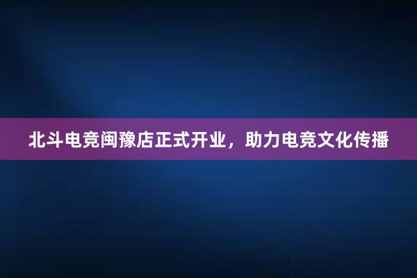 北斗电竞闽豫店正式开业，助力电竞文化传播