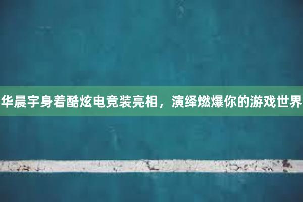 华晨宇身着酷炫电竞装亮相，演绎燃爆你的游戏世界