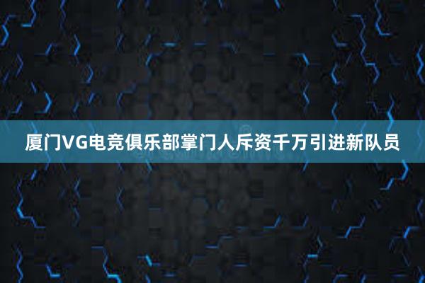 厦门VG电竞俱乐部掌门人斥资千万引进新队员