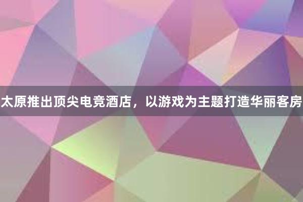 太原推出顶尖电竞酒店，以游戏为主题打造华丽客房