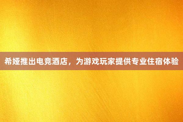 希娅推出电竞酒店，为游戏玩家提供专业住宿体验