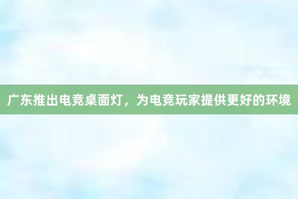 广东推出电竞桌面灯，为电竞玩家提供更好的环境