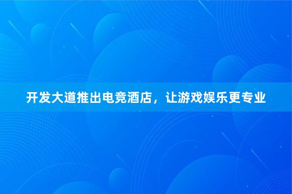 开发大道推出电竞酒店，让游戏娱乐更专业