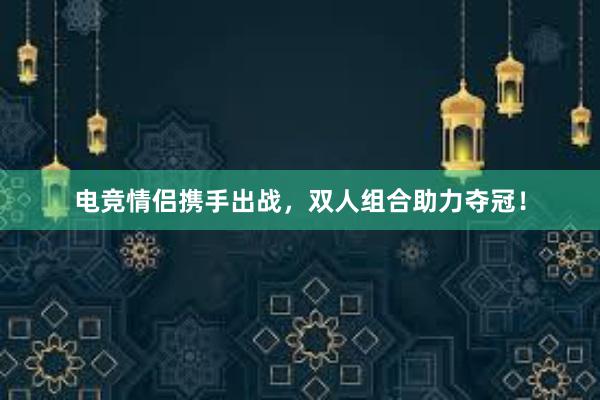 电竞情侣携手出战，双人组合助力夺冠！