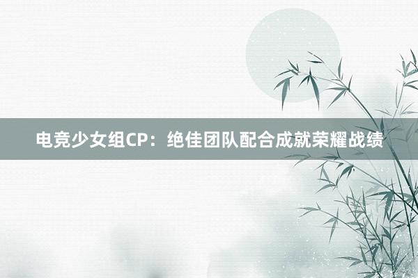 电竞少女组CP：绝佳团队配合成就荣耀战绩