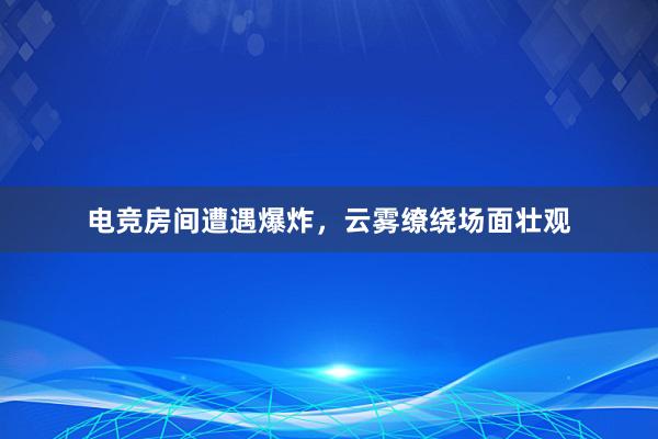 电竞房间遭遇爆炸，云雾缭绕场面壮观