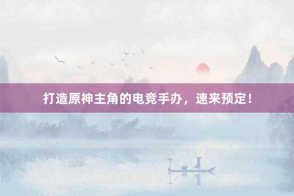 打造原神主角的电竞手办，速来预定！