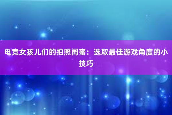 电竞女孩儿们的拍照闺蜜：选取最佳游戏角度的小技巧