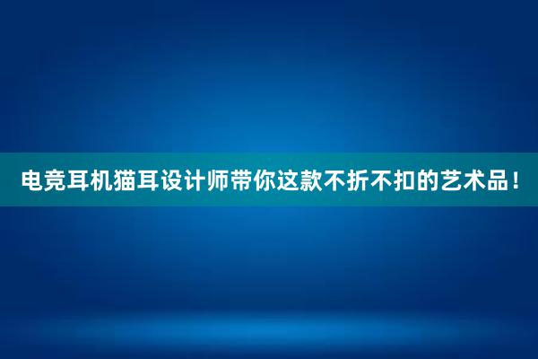 电竞耳机猫耳设计师带你这款不折不扣的艺术品！