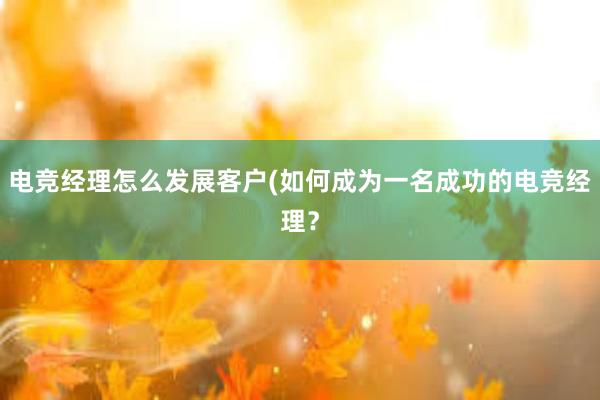 电竞经理怎么发展客户(如何成为一名成功的电竞经理？