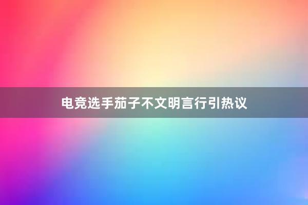 电竞选手茄子不文明言行引热议