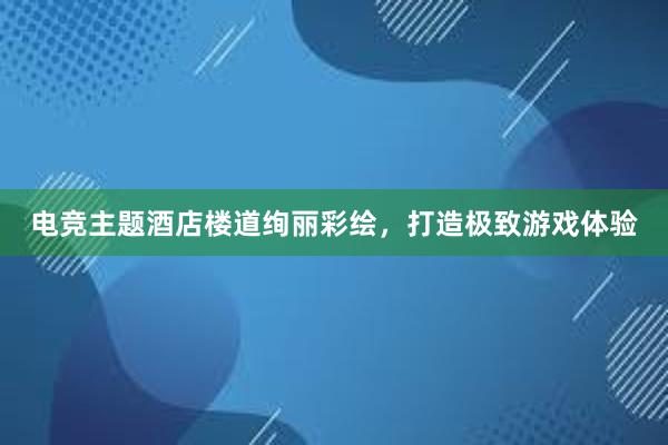 电竞主题酒店楼道绚丽彩绘，打造极致游戏体验