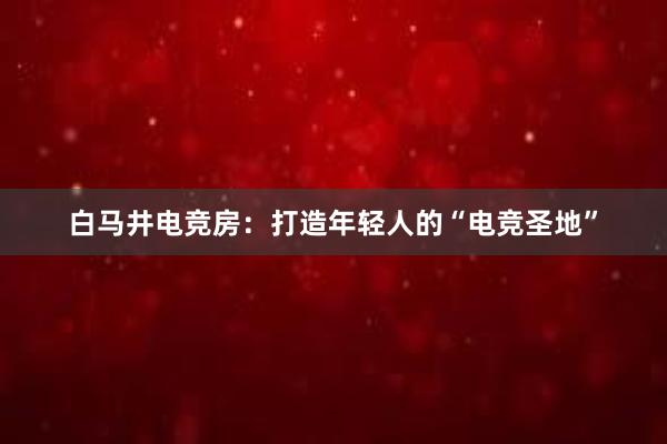 白马井电竞房：打造年轻人的“电竞圣地”