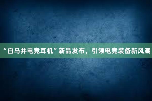 “白马井电竞耳机”新品发布，引领电竞装备新风潮