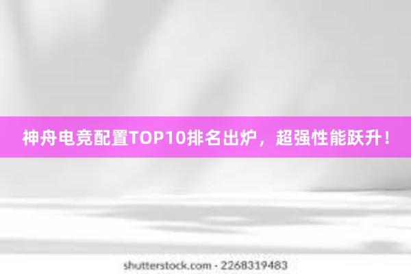 神舟电竞配置TOP10排名出炉，超强性能跃升！