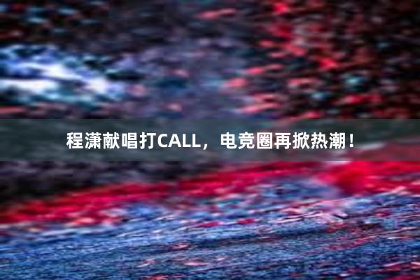 程潇献唱打CALL，电竞圈再掀热潮！