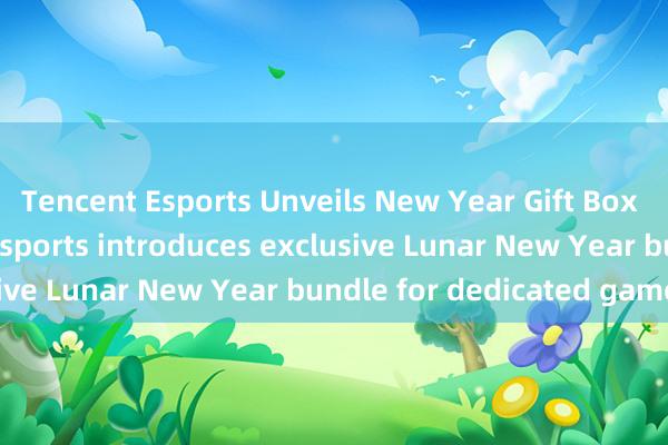 Tencent Esports Unveils New Year Gift Box for Fans - Tencent Esports introduces exclusive Lunar New Year bundle for dedicated gamers