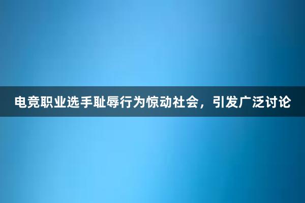 电竞职业选手耻辱行为惊动社会，引发广泛讨论