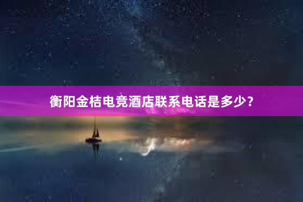 衡阳金桔电竞酒店联系电话是多少？