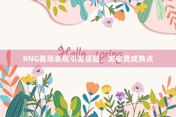 RNG赛场表现引发话题，龙电竞成焦点