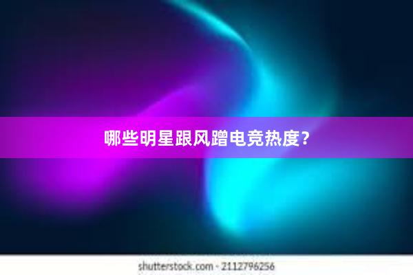 哪些明星跟风蹭电竞热度？