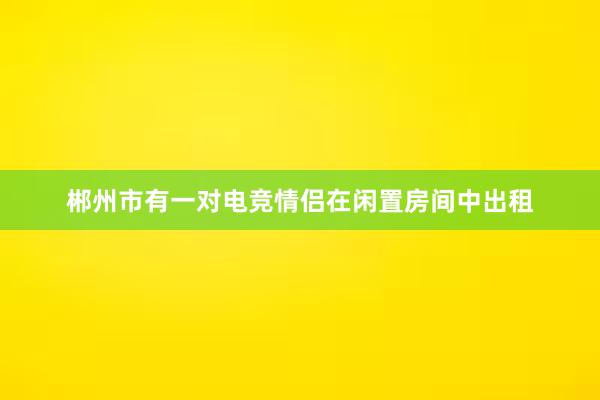 郴州市有一对电竞情侣在闲置房间中出租