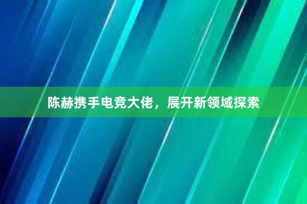 陈赫携手电竞大佬，展开新领域探索