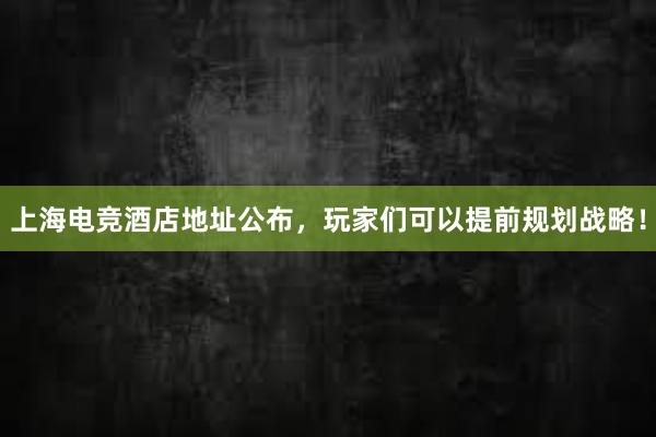 上海电竞酒店地址公布，玩家们可以提前规划战略！